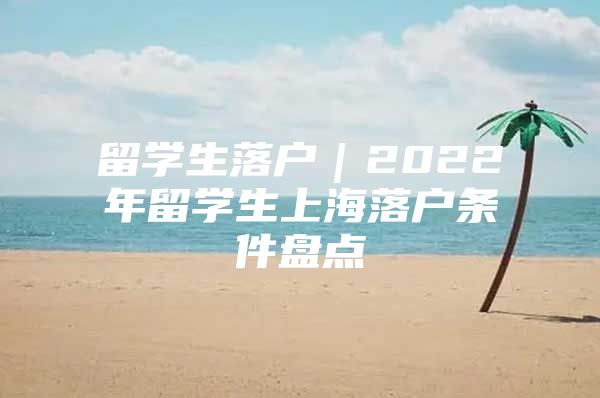 留学生落户｜2022年留学生上海落户条件盘点