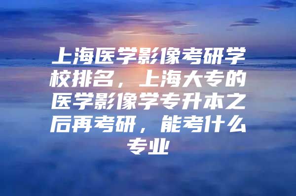 上海医学影像考研学校排名，上海大专的医学影像学专升本之后再考研，能考什么专业