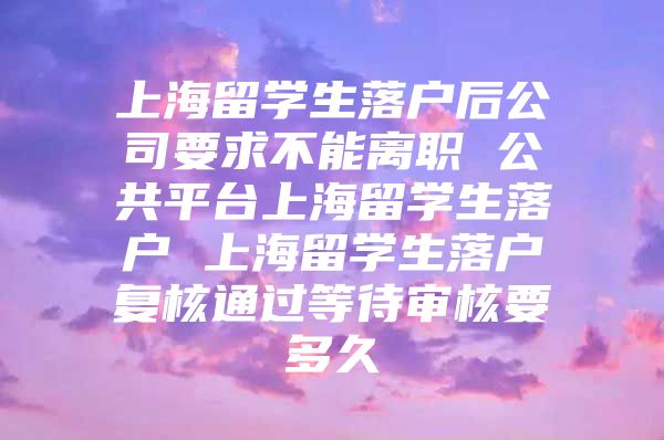 上海留学生落户后公司要求不能离职 公共平台上海留学生落户 上海留学生落户复核通过等待审核要多久