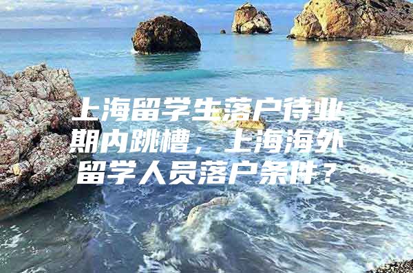 上海留学生落户待业期内跳槽，上海海外留学人员落户条件？