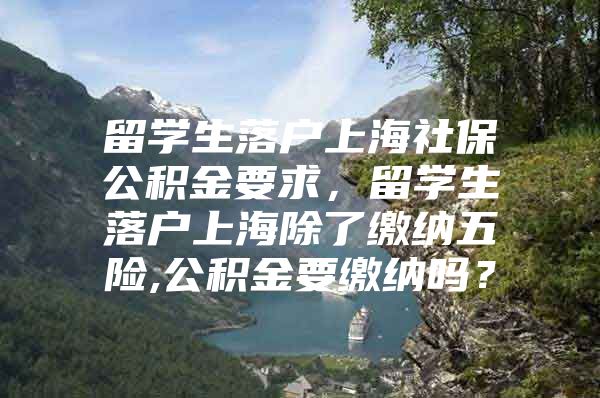 留学生落户上海社保公积金要求，留学生落户上海除了缴纳五险,公积金要缴纳吗？