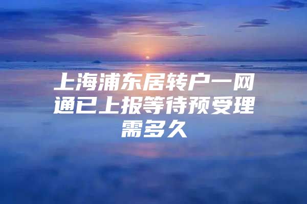 上海浦东居转户一网通已上报等待预受理需多久