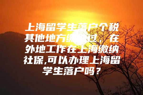 上海留学生落户个税其他地方缴纳过，在外地工作在上海缴纳社保,可以办理上海留学生落户吗？