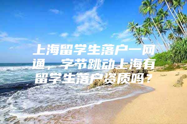 上海留学生落户一网通，字节跳动上海有留学生落户资质吗？