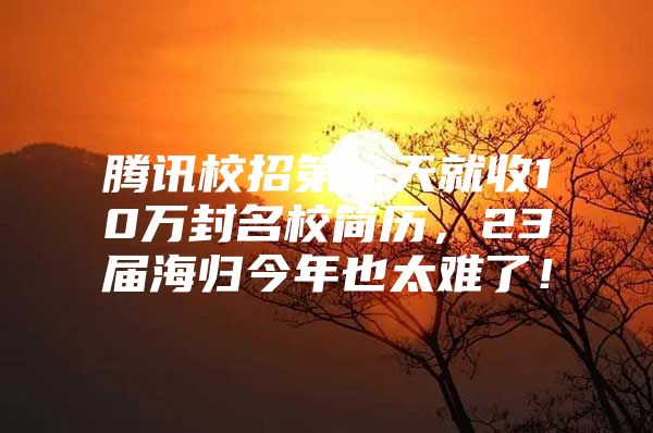 腾讯校招第一天就收10万封名校简历，23届海归今年也太难了！