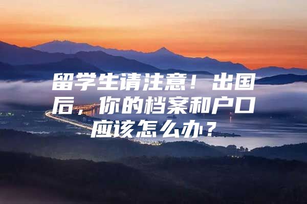 留学生请注意！出国后，你的档案和户口应该怎么办？