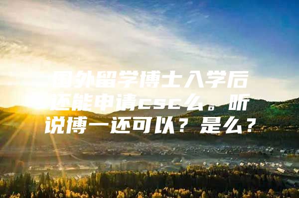 国外留学博士入学后还能申请csc么。听说博一还可以？是么？