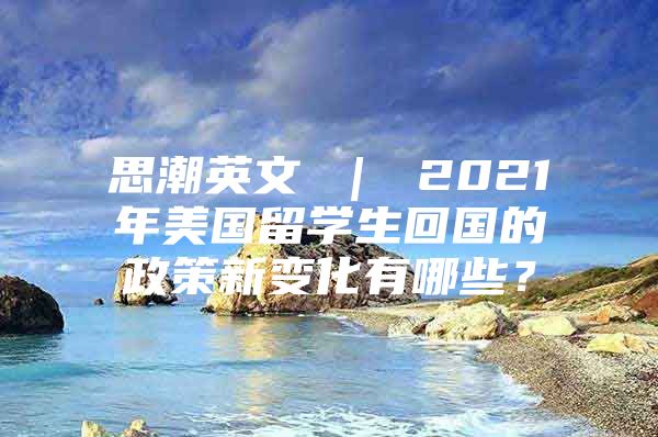 思潮英文 ｜ 2021年美国留学生回国的政策新变化有哪些？