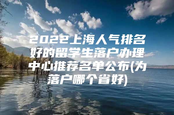 2022上海人气排名好的留学生落户办理中心推荐名单公布(为落户哪个省好)