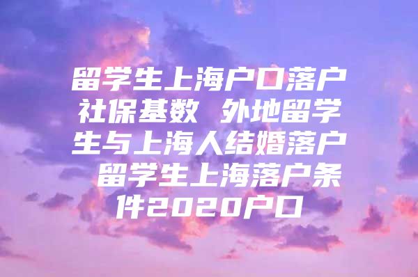 留学生上海户口落户社保基数 外地留学生与上海人结婚落户 留学生上海落户条件2020户口