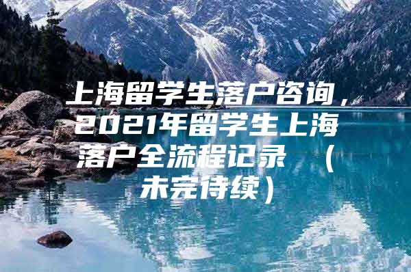 上海留学生落户咨询，2021年留学生上海落户全流程记录 （未完待续）