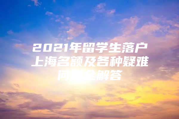 2021年留学生落户上海名额及各种疑难问题全解答