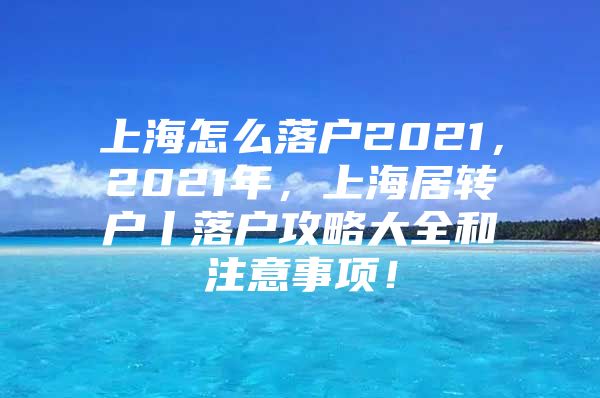 上海怎么落户2021，2021年，上海居转户丨落户攻略大全和注意事项！