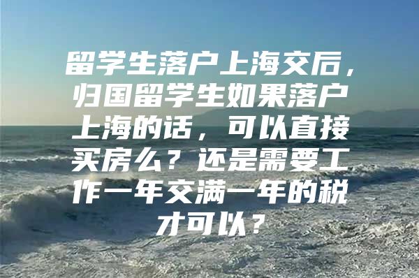 留学生落户上海交后，归国留学生如果落户上海的话，可以直接买房么？还是需要工作一年交满一年的税才可以？