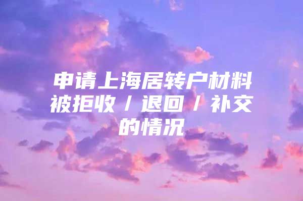 申请上海居转户材料被拒收／退回／补交的情况