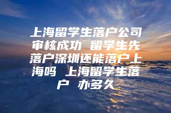 上海留学生落户公司审核成功 留学生先落户深圳还能落户上海吗 上海留学生落户 办多久