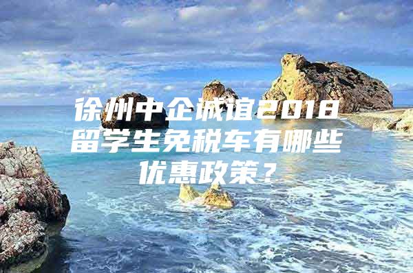 徐州中企诚谊2018留学生免税车有哪些优惠政策？