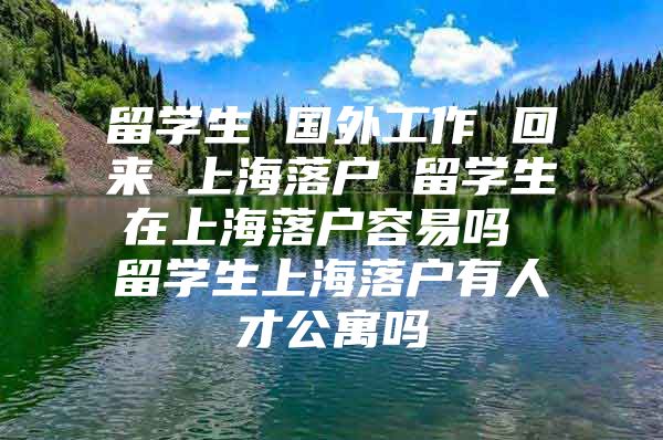 留学生 国外工作 回来 上海落户 留学生在上海落户容易吗 留学生上海落户有人才公寓吗