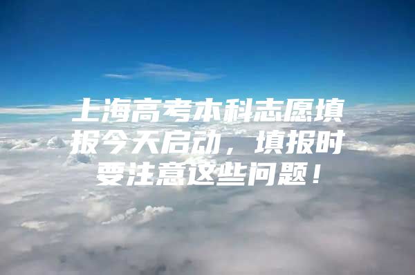 上海高考本科志愿填报今天启动，填报时要注意这些问题！