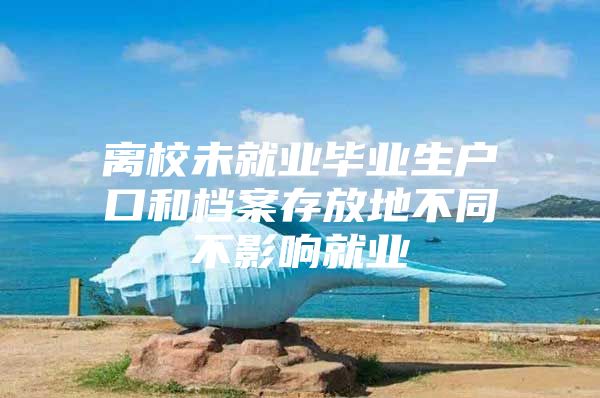 离校未就业毕业生户口和档案存放地不同不影响就业