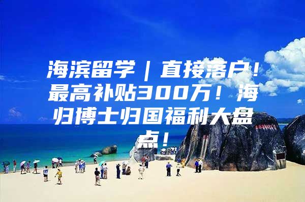 海滨留学｜直接落户！最高补贴300万！海归博士归国福利大盘点！