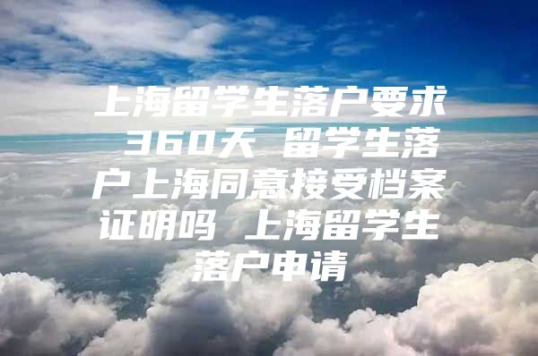 上海留学生落户要求 360天 留学生落户上海同意接受档案证明吗 上海留学生落户申请