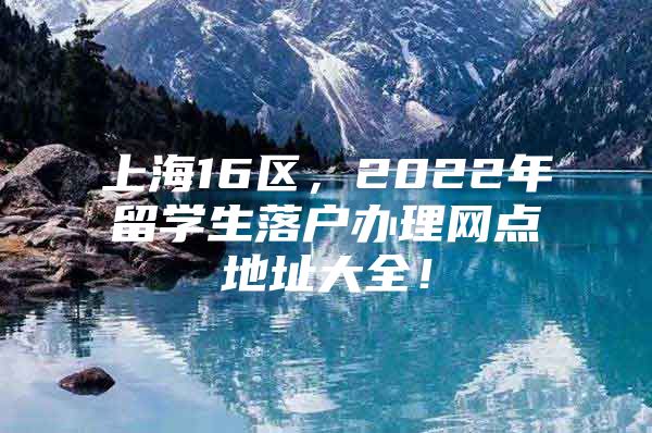 上海16区，2022年留学生落户办理网点地址大全！