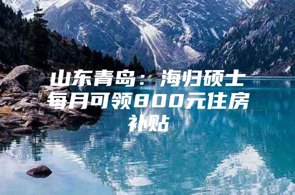 山东青岛：海归硕士每月可领800元住房补贴