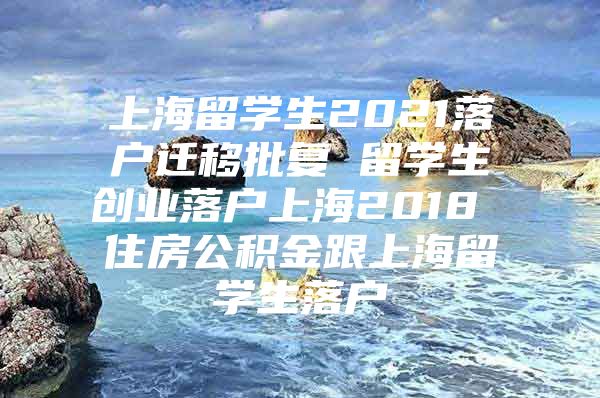 上海留学生2021落户迁移批复 留学生创业落户上海2018 住房公积金跟上海留学生落户