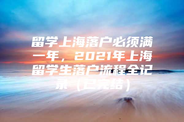 留学上海落户必须满一年，2021年上海留学生落户流程全记录（已完结）