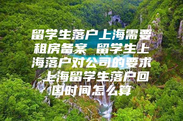 留学生落户上海需要租房备案 留学生上海落户对公司的要求 上海留学生落户回国时间怎么算