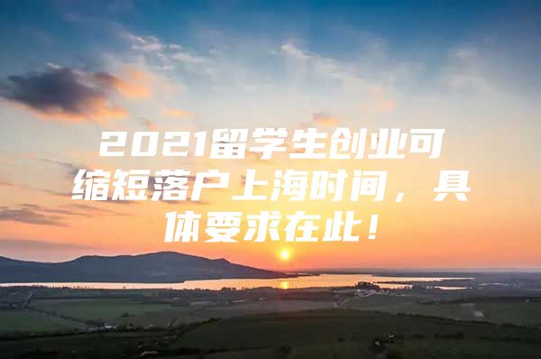 2021留学生创业可缩短落户上海时间，具体要求在此！