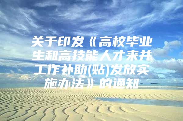 关于印发《高校毕业生和高技能人才来并工作补助(贴)发放实施办法》的通知