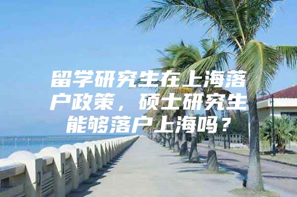 留学研究生在上海落户政策，硕士研究生能够落户上海吗？