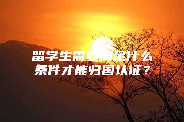 留学生需要满足什么条件才能归国认证？