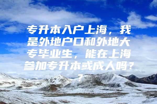 专升本入户上海，我是外地户口和外地大专毕业生，能在上海参加专升本或成人吗？？