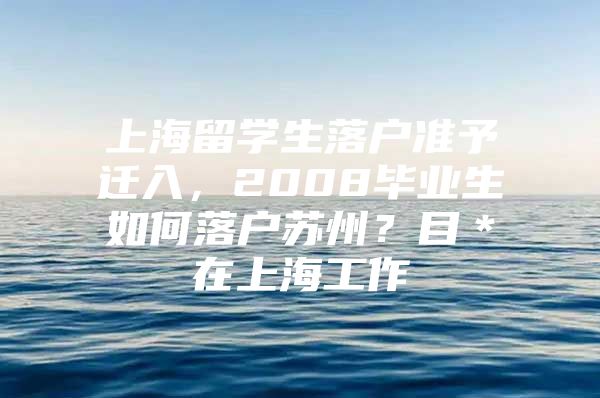 上海留学生落户准予迁入，2008毕业生如何落户苏州？目＊在上海工作