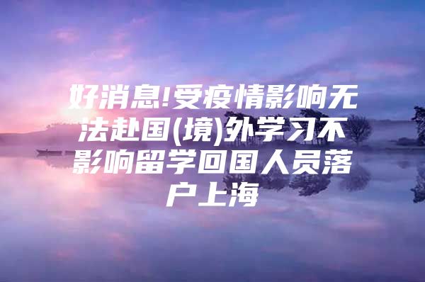 好消息!受疫情影响无法赴国(境)外学习不影响留学回国人员落户上海