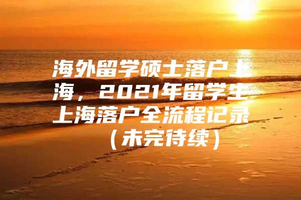 海外留学硕士落户上海，2021年留学生上海落户全流程记录 （未完待续）