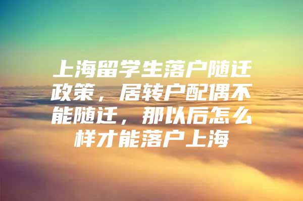 上海留学生落户随迁政策，居转户配偶不能随迁，那以后怎么样才能落户上海