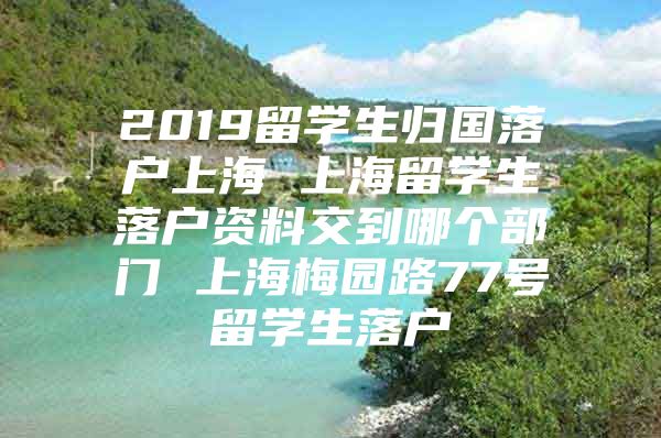 2019留学生归国落户上海 上海留学生落户资料交到哪个部门 上海梅园路77号留学生落户