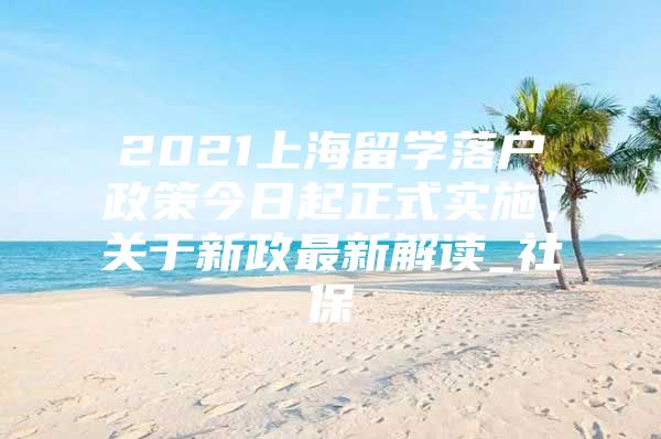 2021上海留学落户政策今日起正式实施，关于新政最新解读_社保