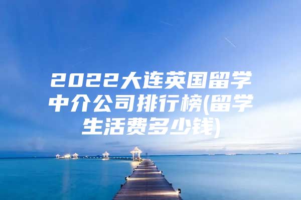 2022大连英国留学中介公司排行榜(留学生活费多少钱)