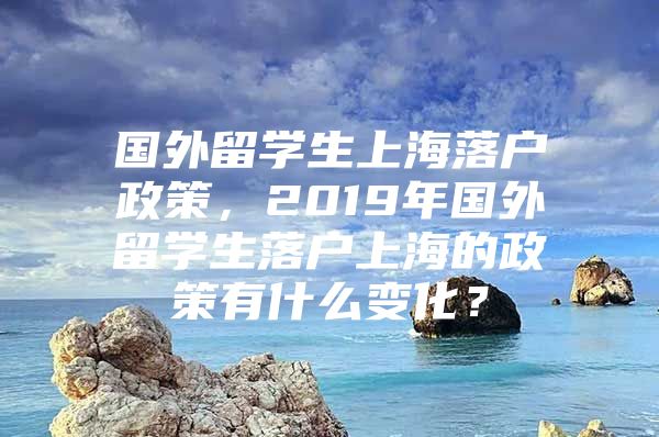 国外留学生上海落户政策，2019年国外留学生落户上海的政策有什么变化？