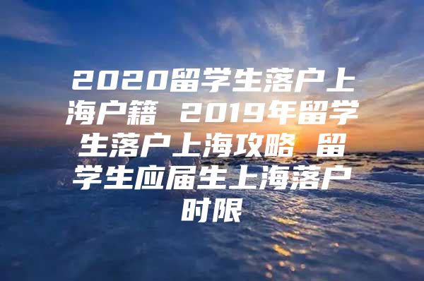 2020留学生落户上海户籍 2019年留学生落户上海攻略 留学生应届生上海落户时限