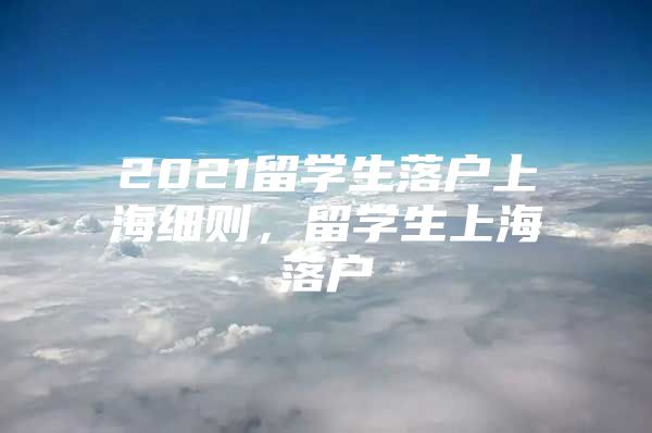 2021留学生落户上海细则，留学生上海落户