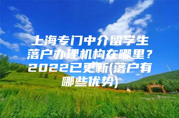 上海专门中介留学生落户办理机构在哪里？2022已更新(落户有哪些优势)