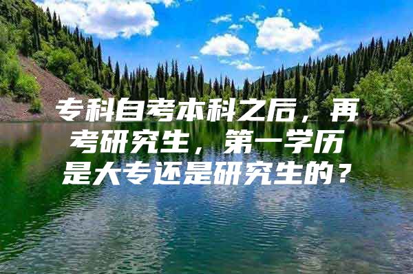 专科自考本科之后，再考研究生，第一学历是大专还是研究生的？