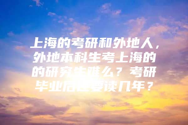 上海的考研和外地人，外地本科生考上海的的研究生难么？考研毕业后还要读几年？