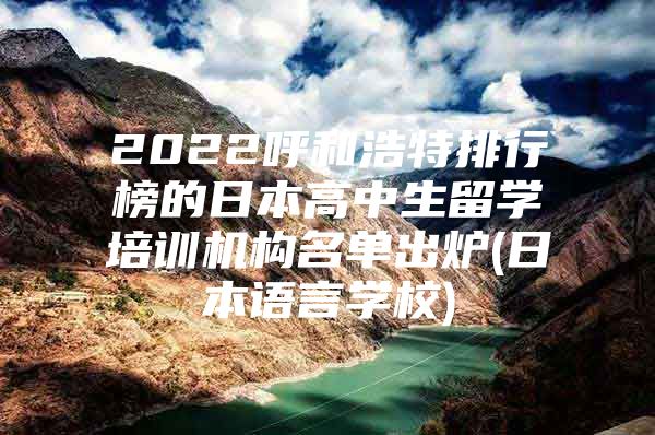 2022呼和浩特排行榜的日本高中生留学培训机构名单出炉(日本语言学校)